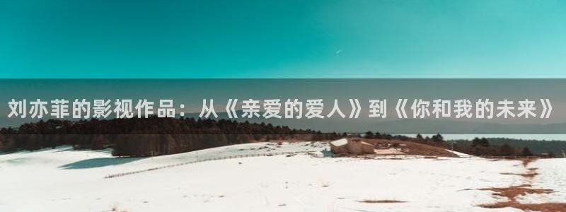 酷客影院手机在线观看免费：刘亦菲的影视作品：从《亲爱的爱人》到《你和我的未来》
